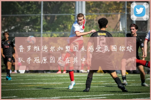 普罗维德尔加盟国米感受氛围称球队夺冠原因尽在其中