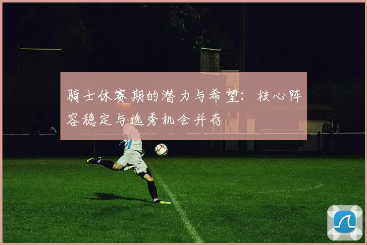 骑士休赛期的潜力与希望：核心阵容稳定与选秀机会并存