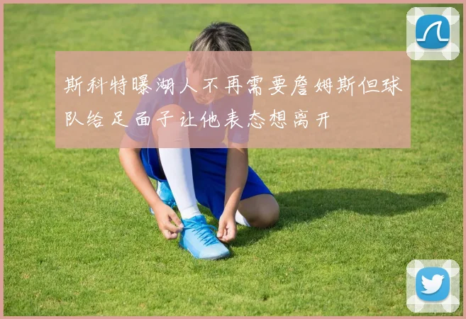 斯科特曝湖人不再需要詹姆斯但球队给足面子让他表态想离开