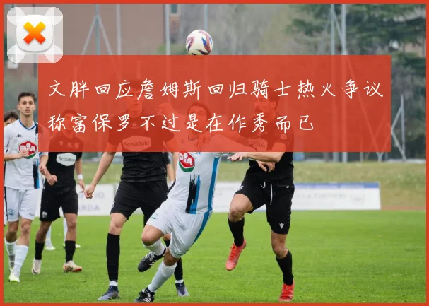 文胖回应詹姆斯回归骑士热火争议称富保罗不过是在作秀而已