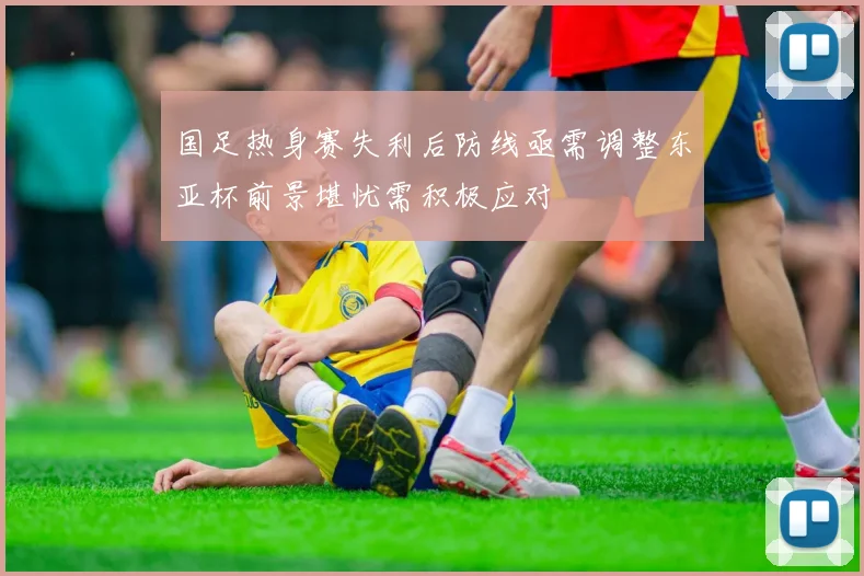 国足热身赛失利后防线亟需调整东亚杯前景堪忧需积极应对