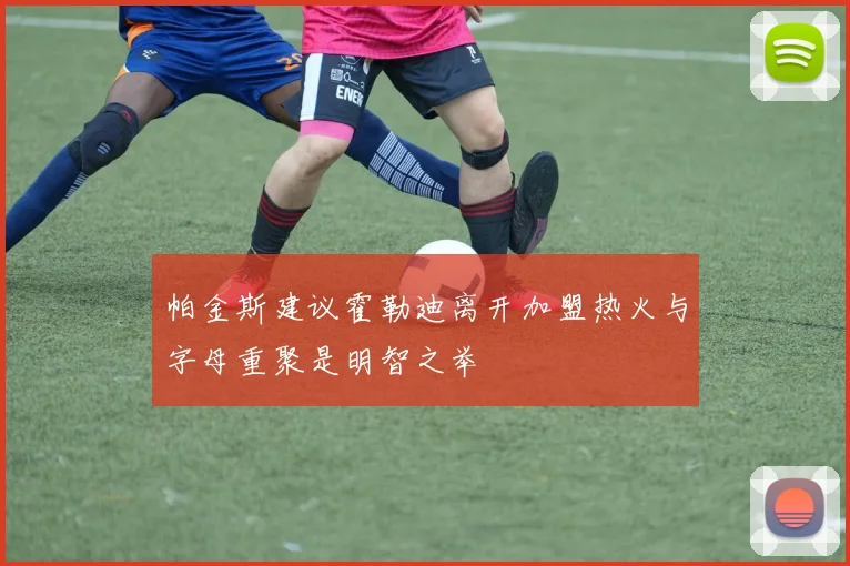 帕金斯建议霍勒迪离开加盟热火与字母重聚是明智之举