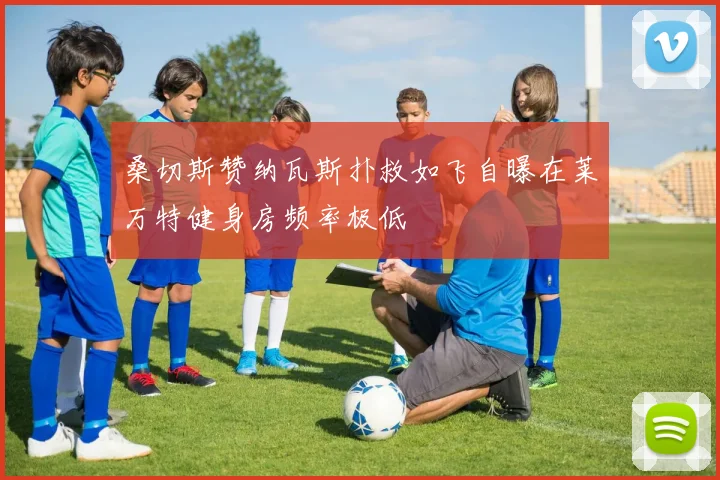 桑切斯赞纳瓦斯扑救如飞自曝在莱万特健身房频率极低