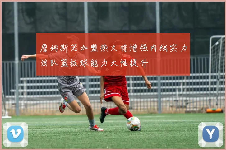 詹姆斯若加盟热火将增强内线实力该队篮板球能力大幅提升