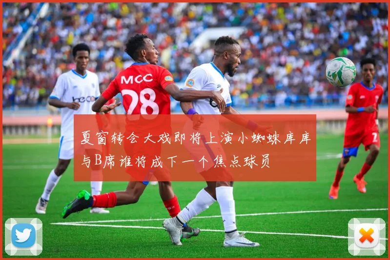 夏窗转会大戏即将上演小蜘蛛库库与B席谁将成下一个焦点球员