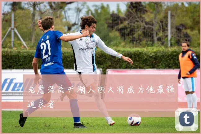 老詹若离开湖人热火将成为他最强追求者