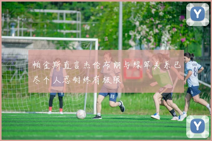 帕金斯直言杰伦布朗与绿军关系已尽个人忍耐终有极限