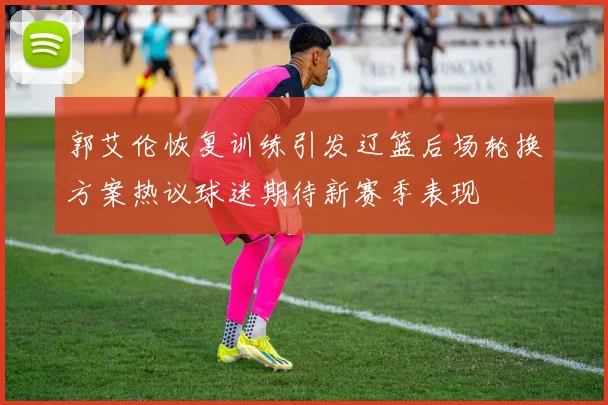 郭艾伦恢复训练引发辽篮后场轮换方案热议球迷期待新赛季表现