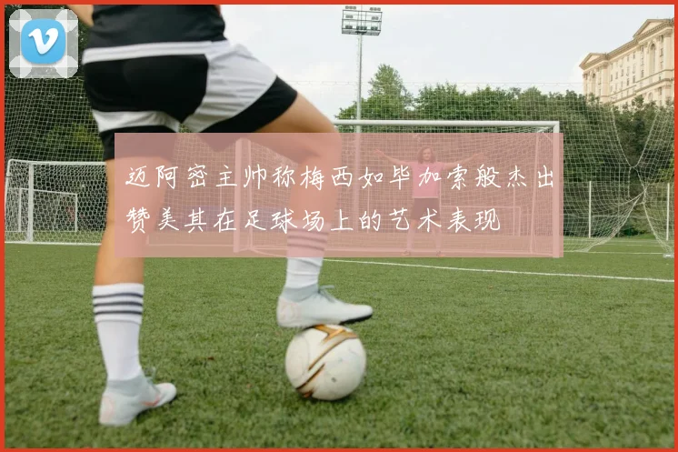 迈阿密主帅称梅西如毕加索般杰出赞美其在足球场上的艺术表现