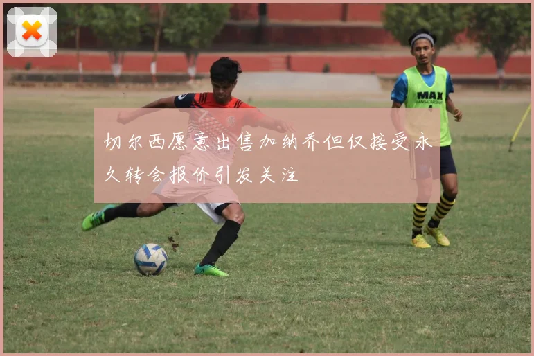 切尔西愿意出售加纳乔但仅接受永久转会报价引发关注