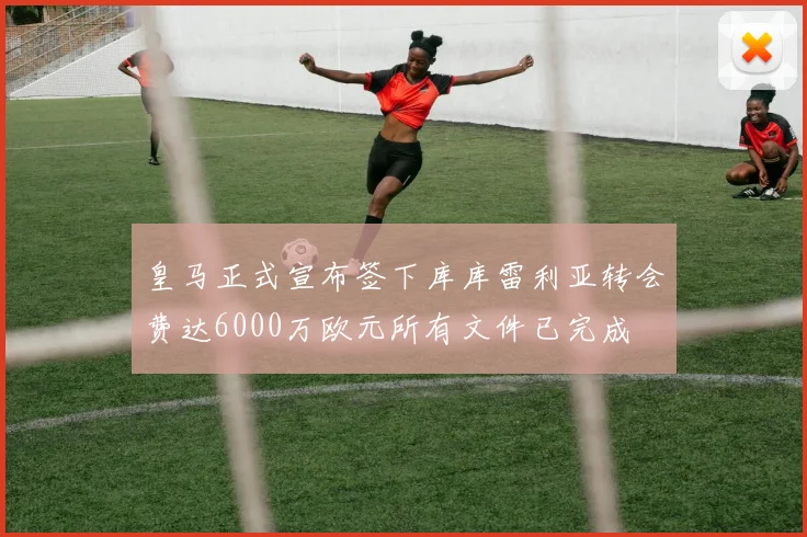 皇马正式宣布签下库库雷利亚转会费达6000万欧元所有文件已完成