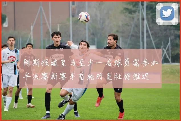 阿斯报道皇马至少一名球员需参加半决赛新赛季首轮对皇社将推迟