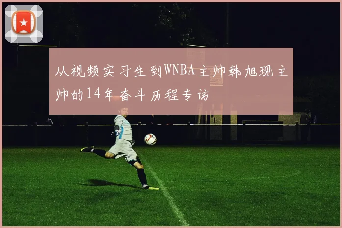 从视频实习生到WNBA主帅韩旭现主帅的14年奋斗历程专访