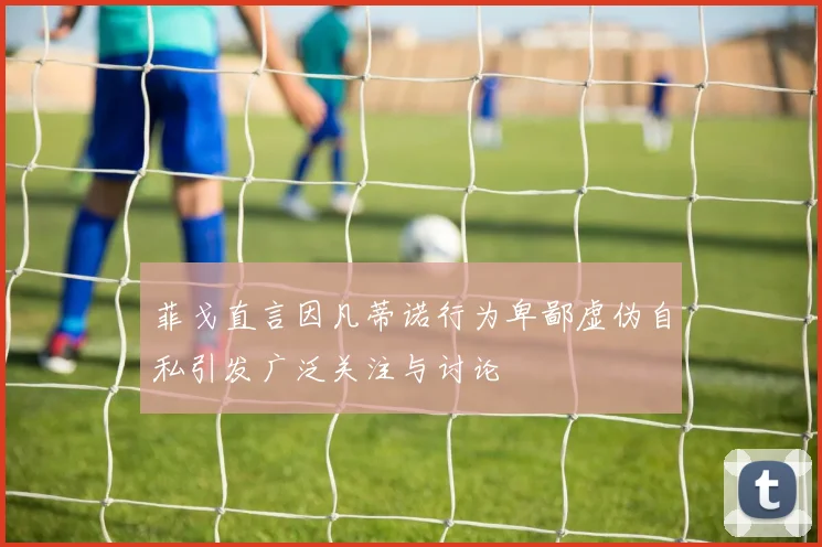 菲戈直言因凡蒂诺行为卑鄙虚伪自私引发广泛关注与讨论