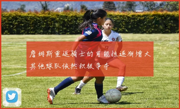 詹姆斯重返骑士的可能性逐渐增大其他球队依然积极争夺