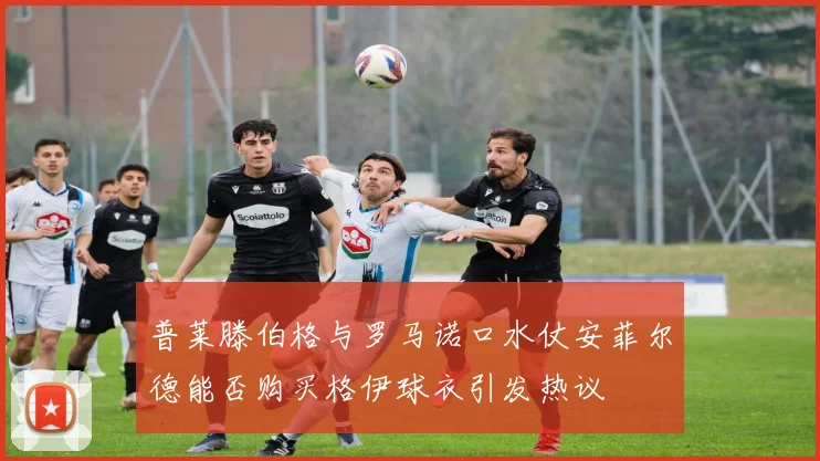 普莱滕伯格与罗马诺口水仗安菲尔德能否购买格伊球衣引发热议