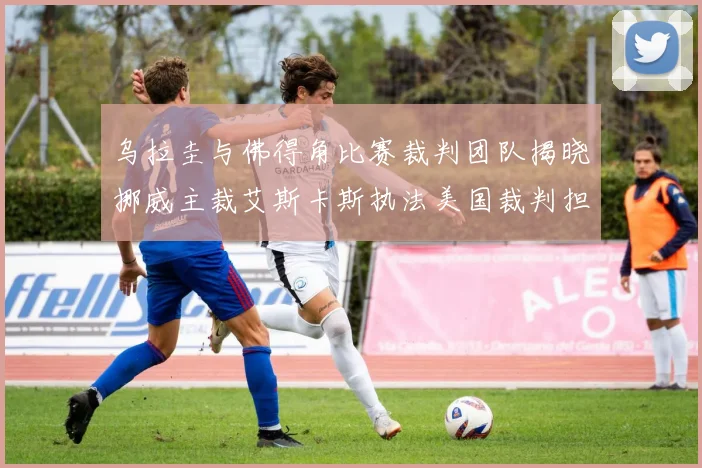 乌拉圭与佛得角比赛裁判团队揭晓挪威主裁艾斯卡斯执法美国裁判担任助理