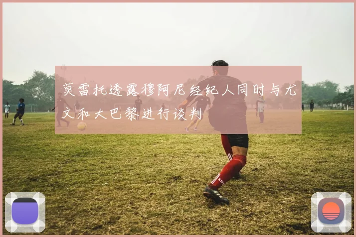 莫雷托透露穆阿尼经纪人同时与尤文和大巴黎进行谈判