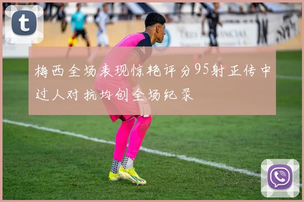 梅西全场表现惊艳评分95射正传中过人对抗均创全场纪录